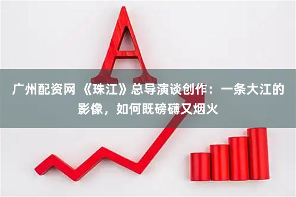广州配资网 《珠江》总导演谈创作：一条大江的影像，如何既磅礴又烟火