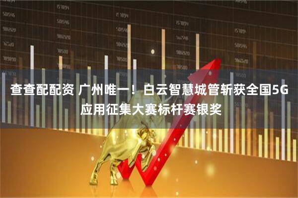 查查配配资 广州唯一！白云智慧城管斩获全国5G 应用征集大赛标杆赛银奖