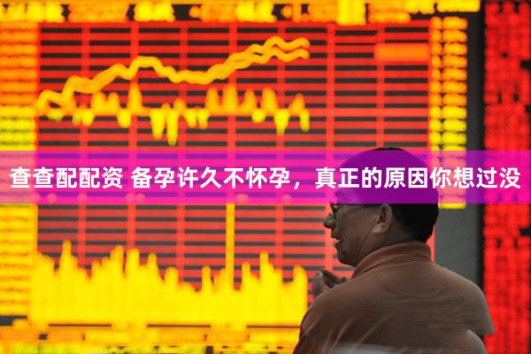 查查配配资 备孕许久不怀孕，真正的原因你想过没