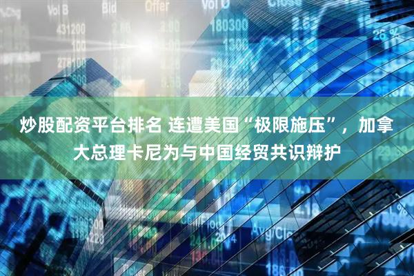 炒股配资平台排名 连遭美国“极限施压”，加拿大总理卡尼为与中国经贸共识辩护
