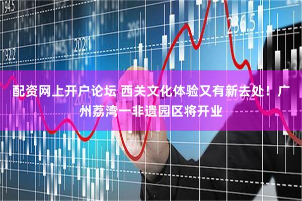 配资网上开户论坛 西关文化体验又有新去处！广州荔湾一非遗园区将开业
