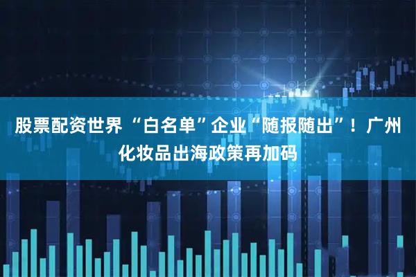 股票配资世界 “白名单”企业“随报随出”！广州化妆品出海政策再加码