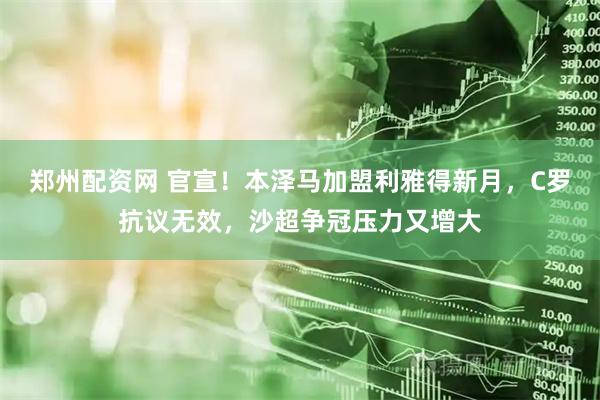 郑州配资网 官宣！本泽马加盟利雅得新月，C罗抗议无效，沙超争冠压力又增大