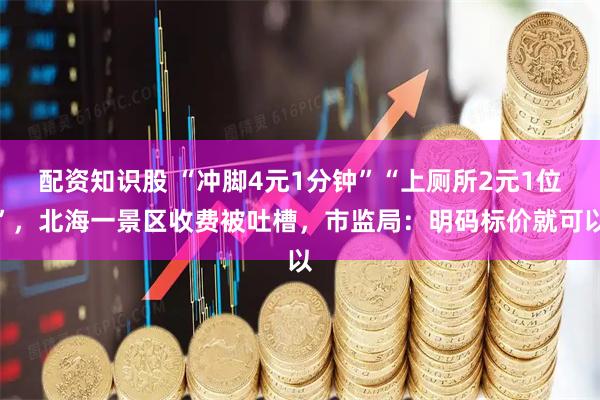 配资知识股 “冲脚4元1分钟”“上厕所2元1位”，北海一景区收费被吐槽，市监局：明码标价就可以