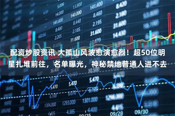 配资炒股资讯 大孤山风波愈演愈烈！超50位明星扎堆前往，名单曝光，神秘禁地普通人进不去
