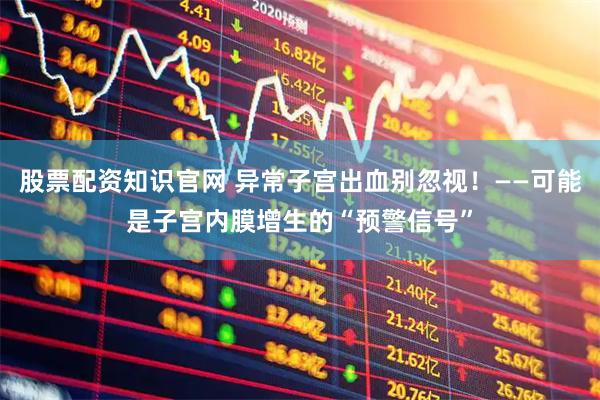 股票配资知识官网 异常子宫出血别忽视！——可能是子宫内膜增生的“预警信号”