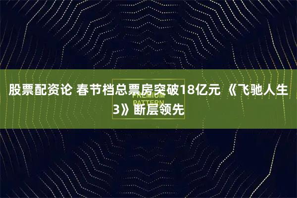 股票配资论 春节档总票房突破18亿元 《飞驰人生3》断层领先