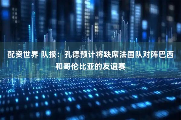 配资世界 队报：孔德预计将缺席法国队对阵巴西和哥伦比亚的友谊赛