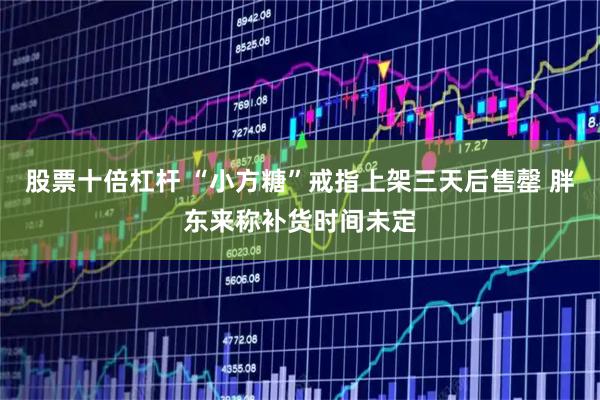 股票十倍杠杆 “小方糖”戒指上架三天后售罄 胖东来称补货时间未定