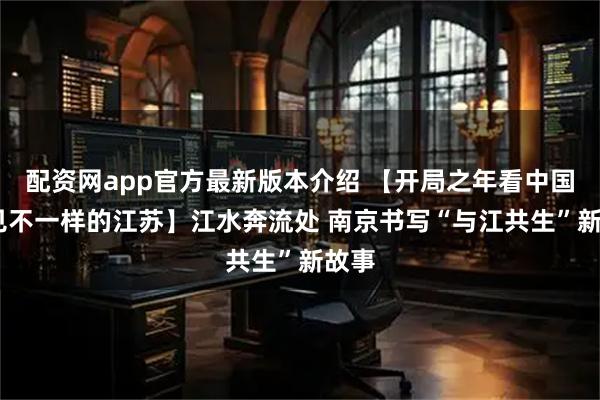 配资网app官方最新版本介绍 【开局之年看中国·遇见不一样的江苏】江水奔流处 南京书写“与江共生”新故事